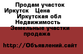 Продам участок Иркутск › Цена ­ 550 000 - Иркутская обл. Недвижимость » Земельные участки продажа   